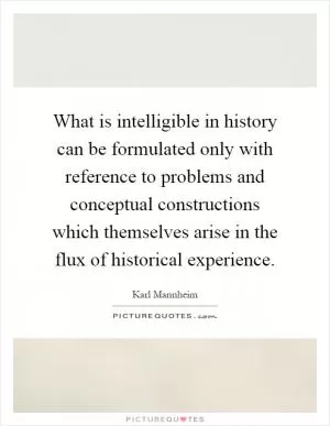 What is intelligible in history can be formulated only with reference to problems and conceptual constructions which themselves arise in the flux of historical experience Picture Quote #1