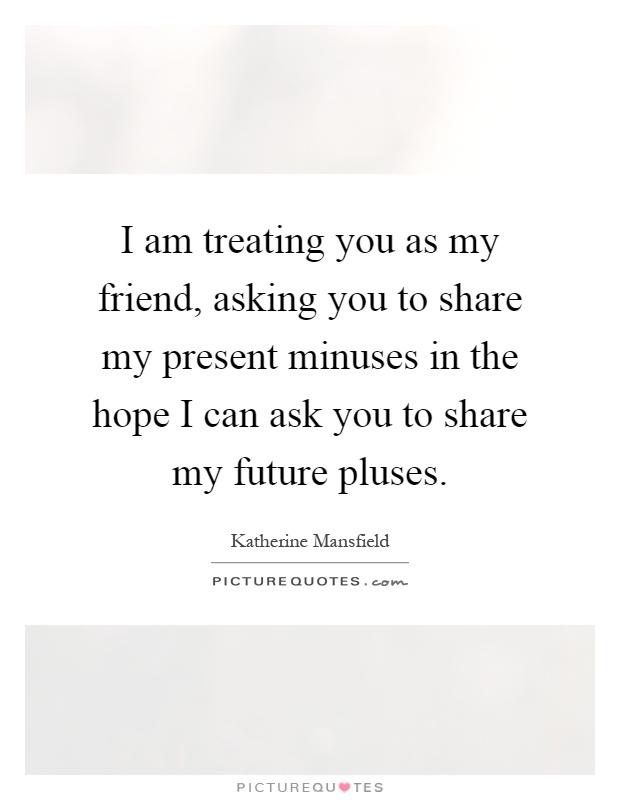 I am treating you as my friend, asking you to share my present minuses in the hope I can ask you to share my future pluses Picture Quote #1