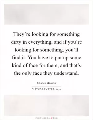 They’re looking for something dirty in everything, and if you’re looking for something, you’ll find it. You have to put up some kind of face for them, and that’s the only face they understand Picture Quote #1