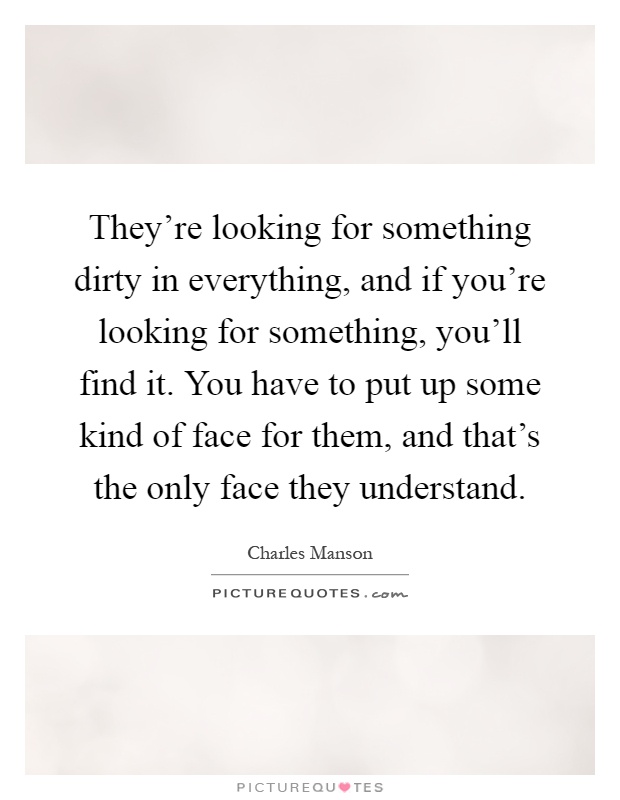 They're looking for something dirty in everything, and if you're looking for something, you'll find it. You have to put up some kind of face for them, and that's the only face they understand Picture Quote #1