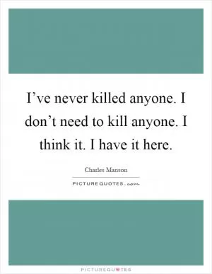 I’ve never killed anyone. I don’t need to kill anyone. I think it. I have it here Picture Quote #1