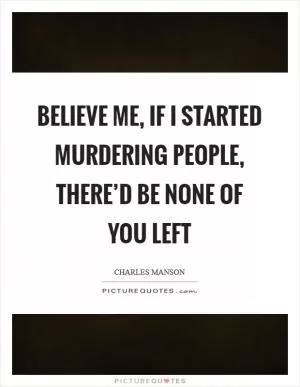 Believe me, if I started murdering people, there’d be none of you left Picture Quote #1