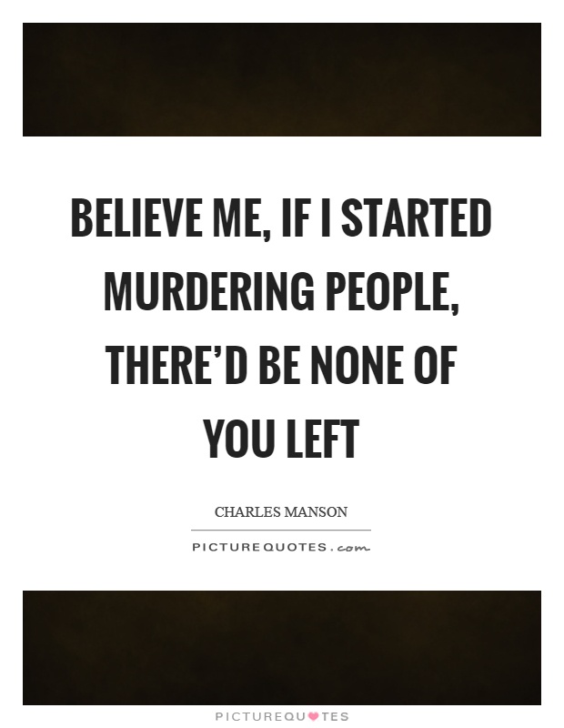 Believe me, if I started murdering people, there'd be none of you left Picture Quote #1