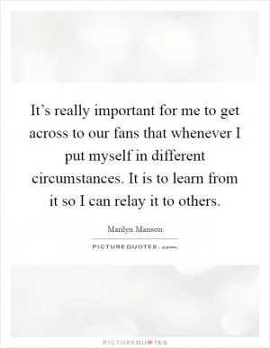 It’s really important for me to get across to our fans that whenever I put myself in different circumstances. It is to learn from it so I can relay it to others Picture Quote #1