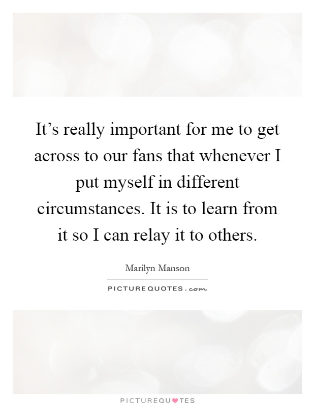 It's really important for me to get across to our fans that whenever I put myself in different circumstances. It is to learn from it so I can relay it to others Picture Quote #1