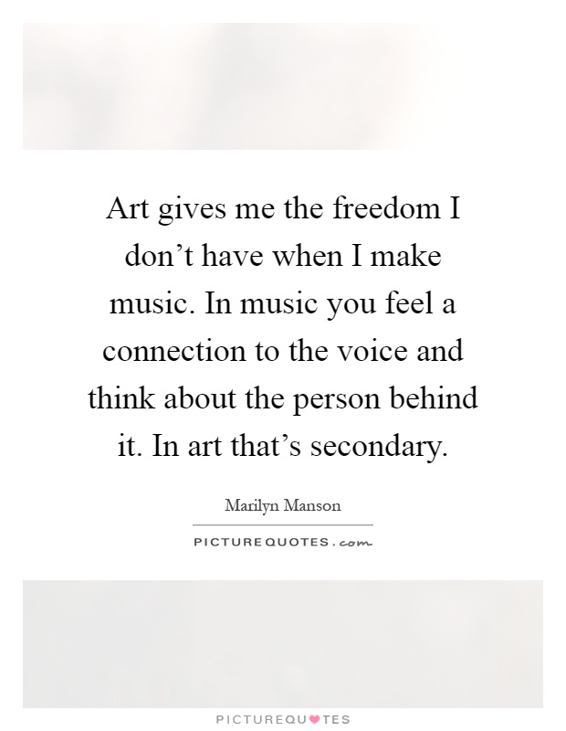 Art gives me the freedom I don't have when I make music. In music you feel a connection to the voice and think about the person behind it. In art that's secondary Picture Quote #1