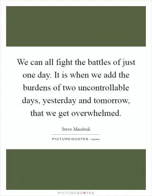 We can all fight the battles of just one day. It is when we add the burdens of two uncontrollable days, yesterday and tomorrow, that we get overwhelmed Picture Quote #1