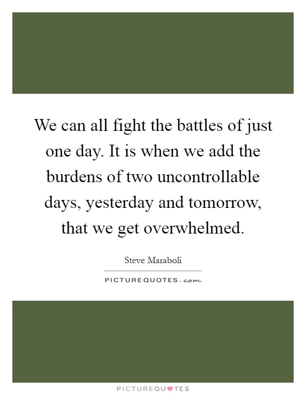 We can all fight the battles of just one day. It is when we add the burdens of two uncontrollable days, yesterday and tomorrow, that we get overwhelmed Picture Quote #1