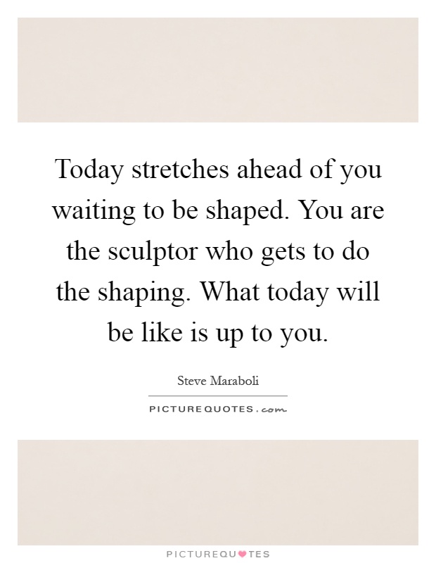Today stretches ahead of you waiting to be shaped. You are the sculptor who gets to do the shaping. What today will be like is up to you Picture Quote #1