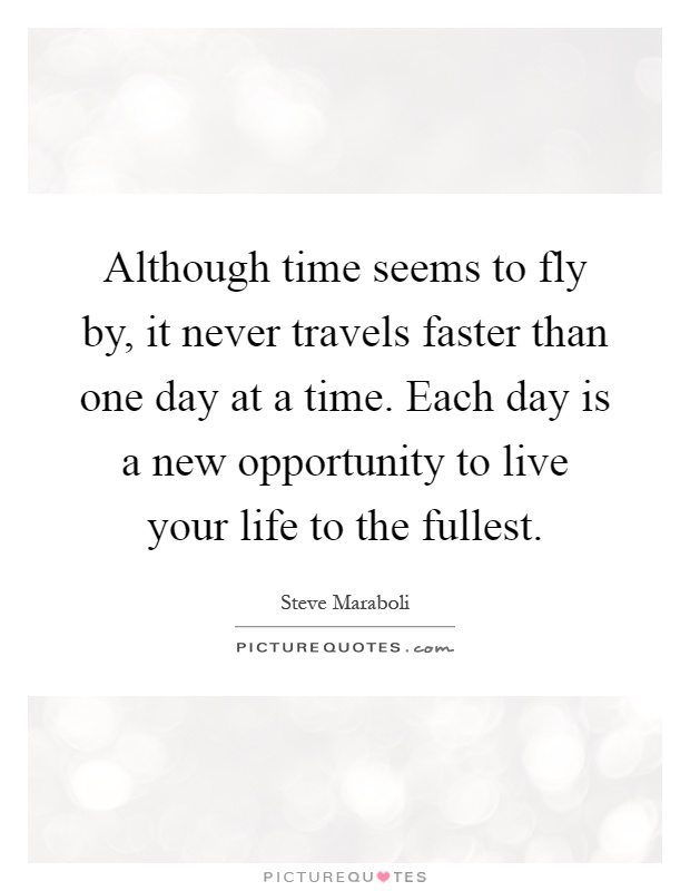 Although time seems to fly by, it never travels faster than one day at a time. Each day is a new opportunity to live your life to the fullest Picture Quote #1