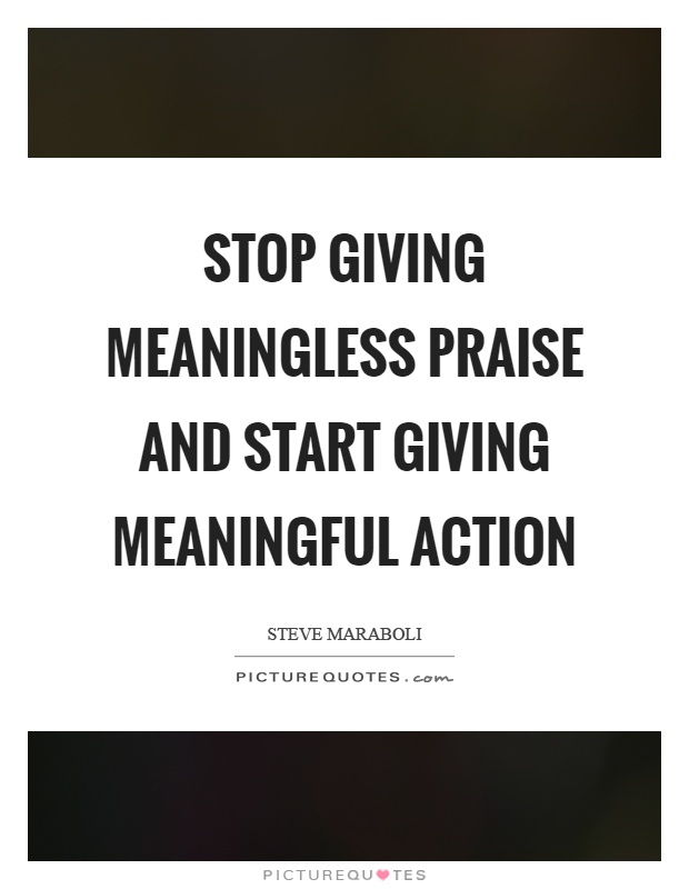 Stop giving meaningless praise and start giving meaningful action Picture Quote #1