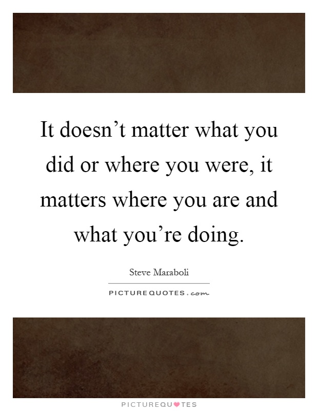 It doesn't matter what you did or where you were, it matters where you are and what you're doing Picture Quote #1