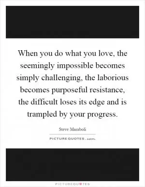 When you do what you love, the seemingly impossible becomes simply challenging, the laborious becomes purposeful resistance, the difficult loses its edge and is trampled by your progress Picture Quote #1