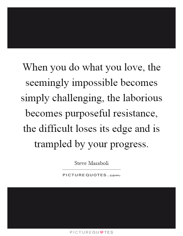 When you do what you love, the seemingly impossible becomes simply challenging, the laborious becomes purposeful resistance, the difficult loses its edge and is trampled by your progress Picture Quote #1
