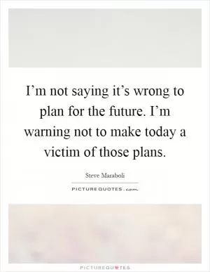 I’m not saying it’s wrong to plan for the future. I’m warning not to make today a victim of those plans Picture Quote #1