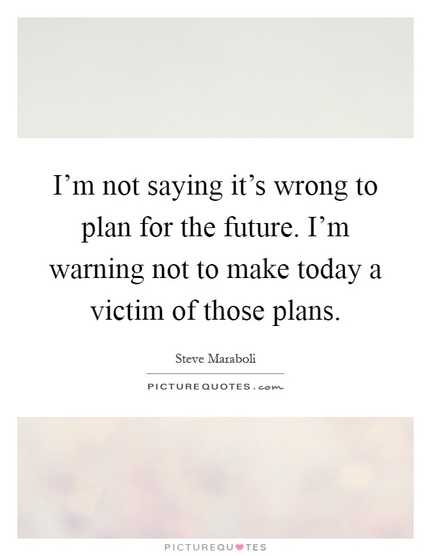 I'm not saying it's wrong to plan for the future. I'm warning not to make today a victim of those plans Picture Quote #1