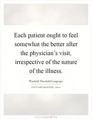 Each patient ought to feel somewhat the better after the physician’s visit, irrespective of the nature of the illness Picture Quote #1
