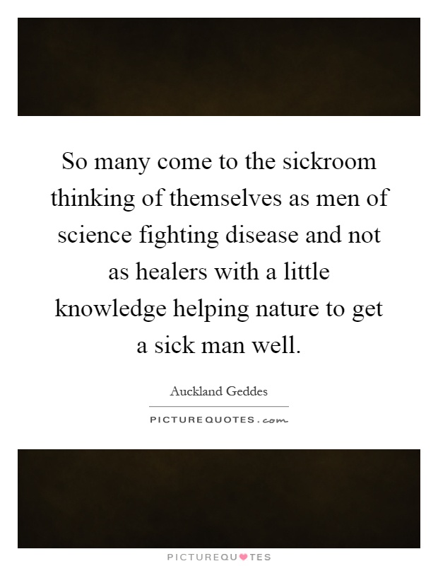 So many come to the sickroom thinking of themselves as men of science fighting disease and not as healers with a little knowledge helping nature to get a sick man well Picture Quote #1