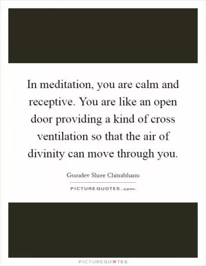In meditation, you are calm and receptive. You are like an open door providing a kind of cross ventilation so that the air of divinity can move through you Picture Quote #1