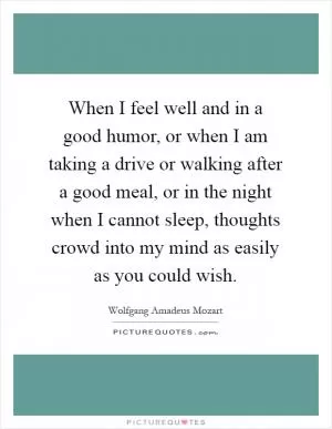 When I feel well and in a good humor, or when I am taking a drive or walking after a good meal, or in the night when I cannot sleep, thoughts crowd into my mind as easily as you could wish Picture Quote #1