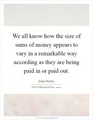 We all know how the size of sums of money appears to vary in a remarkable way according as they are being paid in or paid out Picture Quote #1