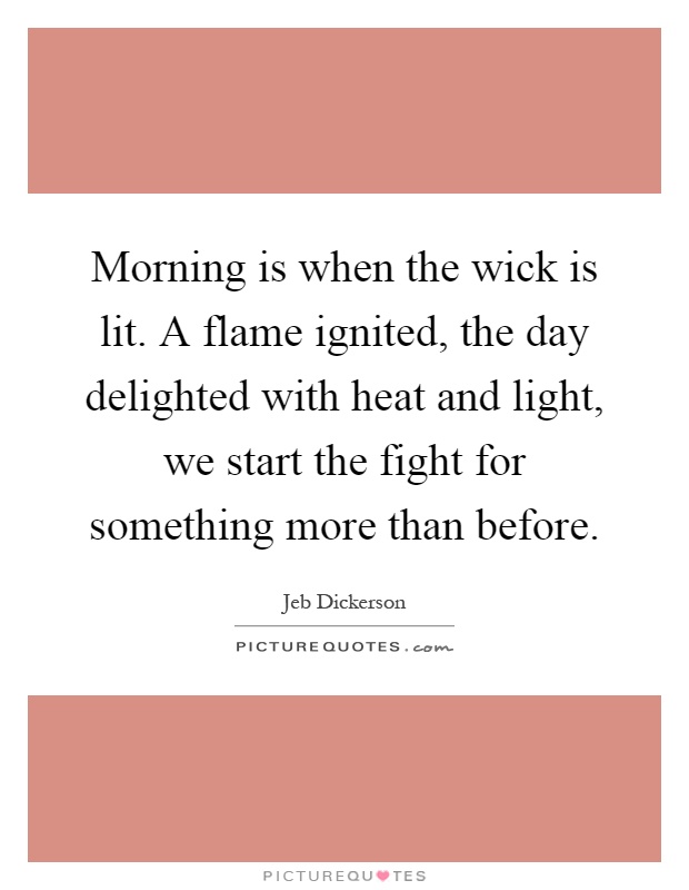 Morning is when the wick is lit. A flame ignited, the day delighted with heat and light, we start the fight for something more than before Picture Quote #1