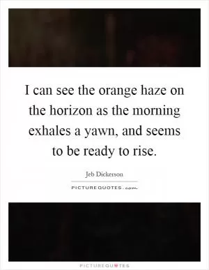 I can see the orange haze on the horizon as the morning exhales a yawn, and seems to be ready to rise Picture Quote #1