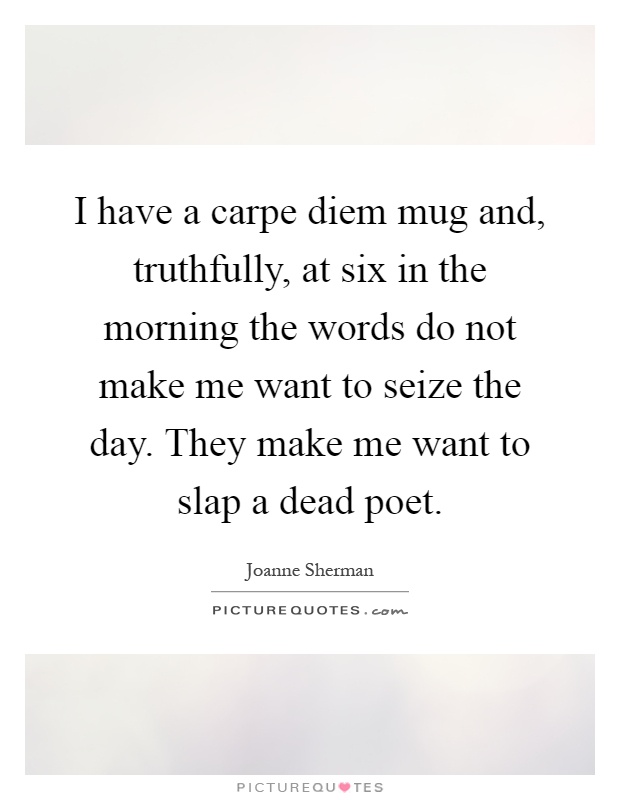 I have a carpe diem mug and, truthfully, at six in the morning the words do not make me want to seize the day. They make me want to slap a dead poet Picture Quote #1