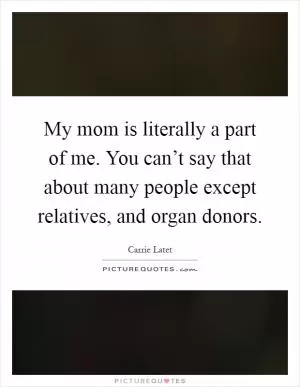 My mom is literally a part of me. You can’t say that about many people except relatives, and organ donors Picture Quote #1