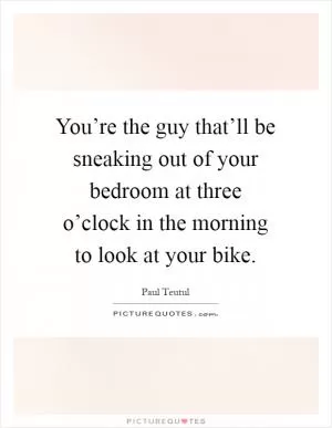 You’re the guy that’ll be sneaking out of your bedroom at three o’clock in the morning to look at your bike Picture Quote #1