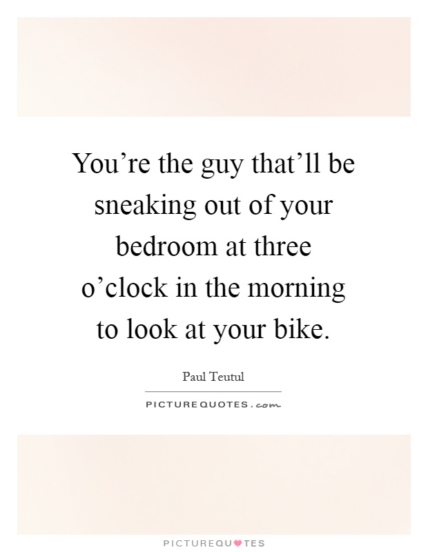 You're the guy that'll be sneaking out of your bedroom at three o'clock in the morning to look at your bike Picture Quote #1