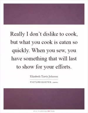 Really I don’t dislike to cook, but what you cook is eaten so quickly. When you sew, you have something that will last to show for your efforts Picture Quote #1