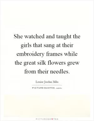 She watched and taught the girls that sang at their embroidery frames while the great silk flowers grew from their needles Picture Quote #1