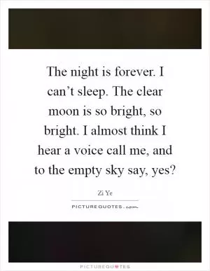 The night is forever. I can’t sleep. The clear moon is so bright, so bright. I almost think I hear a voice call me, and to the empty sky say, yes? Picture Quote #1