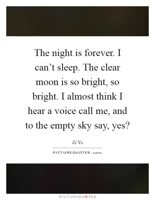 The night is forever. I can't sleep. The clear moon is so bright, so bright. I almost think I hear a voice call me, and to the empty sky say, yes? Picture Quote #1