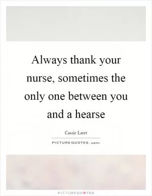 Always thank your nurse, sometimes the only one between you and a hearse Picture Quote #1