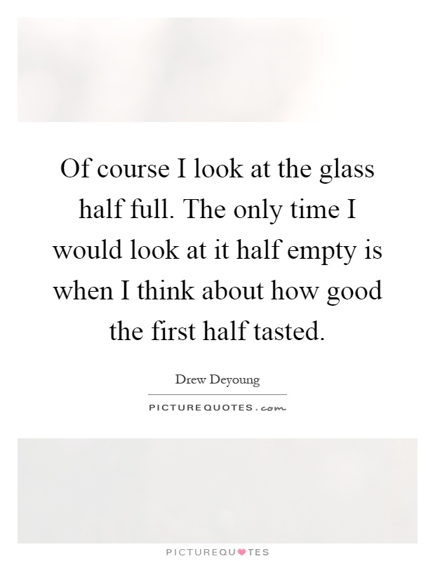 Of course I look at the glass half full. The only time I would look at it half empty is when I think about how good the first half tasted Picture Quote #1