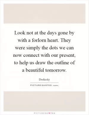 Look not at the days gone by with a forlorn heart. They were simply the dots we can now connect with our present, to help us draw the outline of a beautiful tomorrow Picture Quote #1