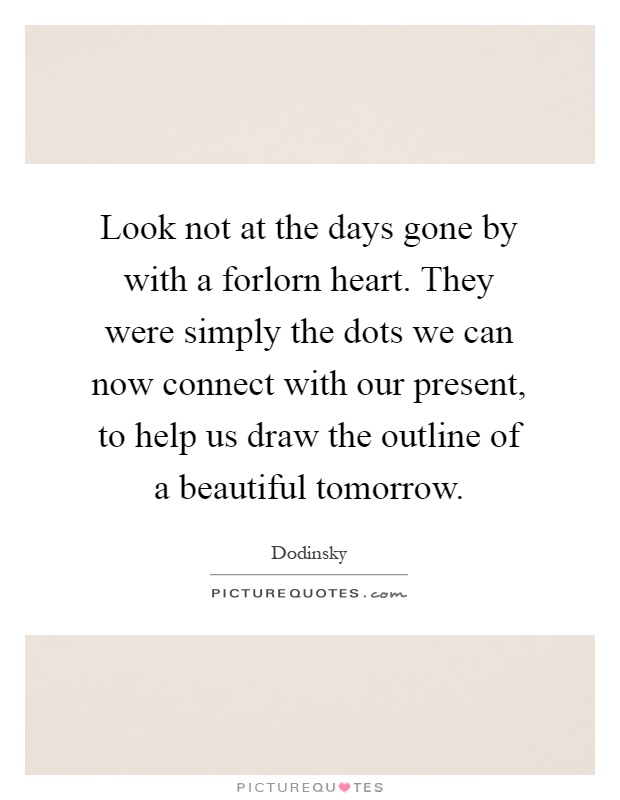 Look not at the days gone by with a forlorn heart. They were simply the dots we can now connect with our present, to help us draw the outline of a beautiful tomorrow Picture Quote #1