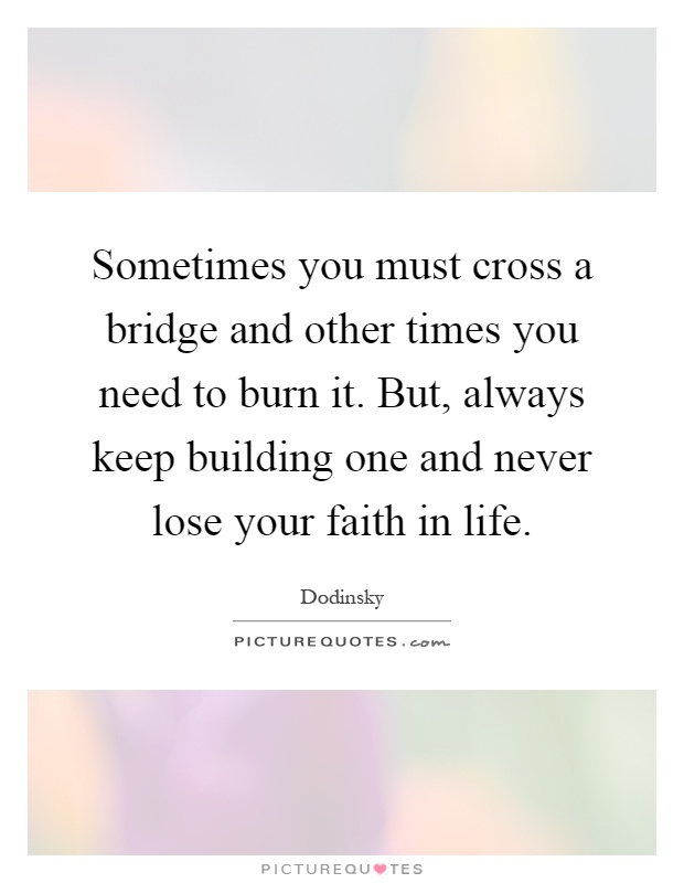 Sometimes you must cross a bridge and other times you need to burn it. But, always keep building one and never lose your faith in life Picture Quote #1