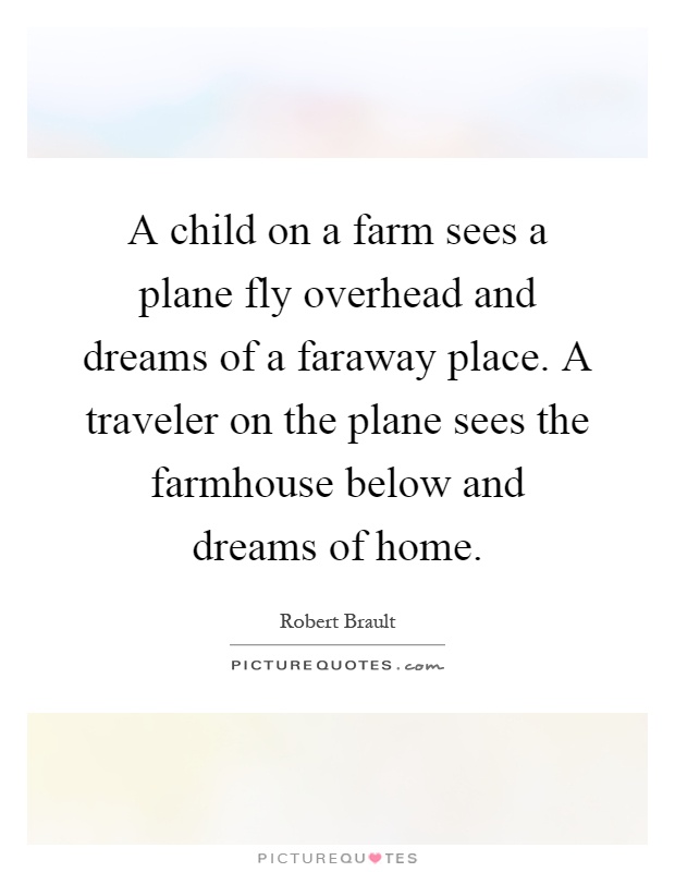A child on a farm sees a plane fly overhead and dreams of a faraway place. A traveler on the plane sees the farmhouse below and dreams of home Picture Quote #1