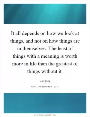 It all depends on how we look at things, and not on how things are in themselves. The least of things with a meaning is worth more in life than the greatest of things without it Picture Quote #1