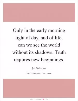 Only in the early morning light of day, and of life, can we see the world without its shadows. Truth requires new beginnings Picture Quote #1