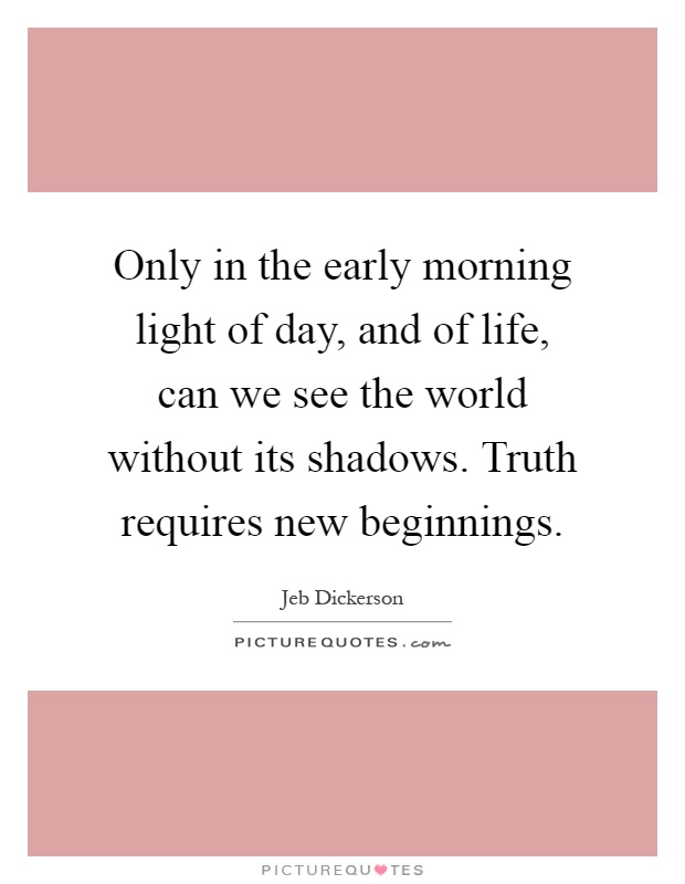 Only in the early morning light of day, and of life, can we see the world without its shadows. Truth requires new beginnings Picture Quote #1