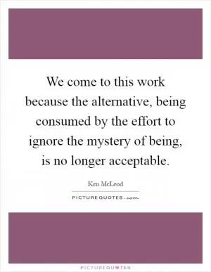 We come to this work because the alternative, being consumed by the effort to ignore the mystery of being, is no longer acceptable Picture Quote #1