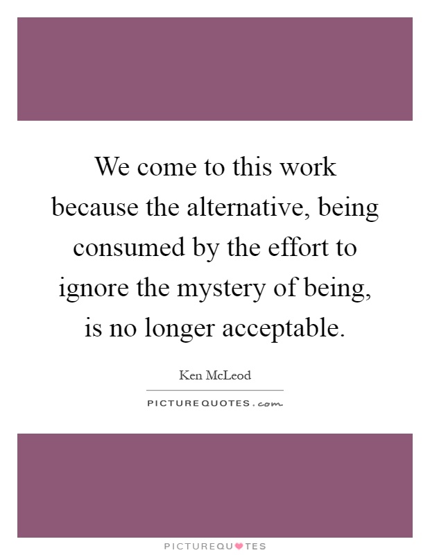 We come to this work because the alternative, being consumed by the effort to ignore the mystery of being, is no longer acceptable Picture Quote #1