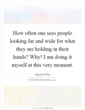 How often one sees people looking far and wide for what they are holding in their hands? Why! I am doing it myself at this very moment Picture Quote #1