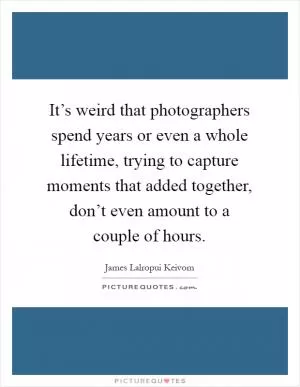 It’s weird that photographers spend years or even a whole lifetime, trying to capture moments that added together, don’t even amount to a couple of hours Picture Quote #1