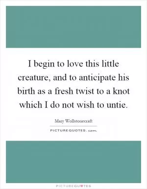 I begin to love this little creature, and to anticipate his birth as a fresh twist to a knot which I do not wish to untie Picture Quote #1