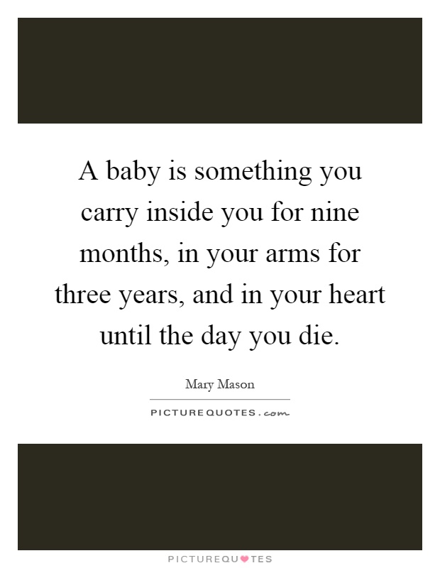 A baby is something you carry inside you for nine months, in your arms for three years, and in your heart until the day you die Picture Quote #1